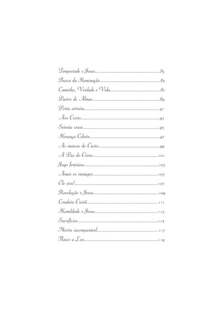 Tempestade  e Jesus..........................................................83 
Busca  da Iluminação......................................................85 
Caminho, Verdade e Vida.............................................87 
Pastor  de Almas............................................................89 
Porta  estreita...................................................................91 
Ave Cristo......................................................................93 
Setenta  vezes....................................................................95 
Herança Celeste..............................................................97 
As marcas  do Cristo.......................................................99 
A Paz  do Cristo...........................................................101 
Jugo  feminino..................................................................103 
Amar  os  inimigos..........................................................105 
Ele  vive!..........................................................................107 
Revolução  e Jesus..........................................................109 
Conduta Cristã...............................................................111 
Humildade  e Jesus........................................................113 
Sacrifícios.......................................................................115 
Mestre  incomparável......................................................117 
Nasce  a Luz..................................................................119 
 
