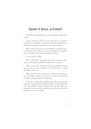 Quem é Jesus, o Cristo? 
Há séculos a Humanidade busca compreender o Homem de 
15 
Nazaré. 
Livros e mais livros foram escritos nesta busca em explicar 
quem Ele era... Religiões, Doutrinas e Filosofias incontáveis se 
fundaram baseadas e inspiradas nos Seus ensinamentos... 
Mas até hoje muito pouco se apreendeu do que Ele nos trou- 
xe porquanto basta olharmos à nossa volta para constatarmos 
que o Seu Reino ainda não se estabeleceu na Terra. 
O que ainda nos falta? 
Talvez conhecê-lO... não como as escolas religiosas o mos- 
tram, mas de forma profunda, buscando a Sua essência... 
Talvez vivenciá-lO... não como as pessoas atualmente acredi- 
tam que deva  ser, mas  conforme os  seus Apóstolos  e os  seus 
discípulos o fizeram... 
Talvez amá-lO... não como hoje se entende esse sentimento, 
mas como Ele nos Amou e nos ensinou a Amar através do Seu 
exemplo em demonstrações inesquecíveis... 
Conhecer e compreender verdadeiramente Jesus é o primeiro 
passo para conseguirmos segui-lO em todos os instantes da nossa 
vida,  alcançando  a  vivência  daquele Amor  que Ele  tanto  nos 
exemplificou, seja servindo-nos dos Seus ensinamentos, das Suas 
palavras ou das Suas atitudes. 
 