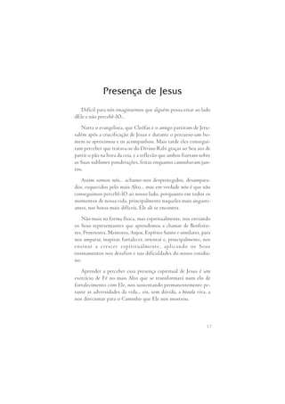 Presença de Jesus 
Difícil para nós imaginarmos que alguém possa estar ao lado 
17 
dEle e não percebê-lO... 
Narra o evangelista, que Cleófas e o amigo partiram de Jeru- 
salém após a crucificação de Jesus e durante o percurso um ho- 
mem se aproximou e os acompanhou. Mais tarde eles consegui- 
ram perceber que tratava-se do Divino Rabi graças ao Seu ato de 
partir o pão na hora da ceia, e a reflexão que ambos fizeram sobre 
as Suas sublimes ponderações, feitas enquanto caminhavam jun- 
tos. 
Assim somos nós... achamo-nos desprotegidos, desampara- 
dos, esquecidos pelo mais Alto... mas em verdade nós é que não 
conseguimos percebê-lO ao nosso lado, porquanto em todos os 
momentos de nossa vida, principalmente naqueles mais angusti- 
antes, nas horas mais difíceis, Ele ali se encontra. 
Não mais na forma física, mas espiritualmente, nos enviando 
os Seus representantes que aprendemos a chamar de Benfeito- 
res, Protetores, Mentores, Anjos, Espírito Santo e similares, para 
nos amparar, inspirar, fortalecer, orientar e, principalmente, nos 
ensinar  a  crescer  espiritualmente,  aplicando  os  Seus 
ensinamentos nos desafios e nas dificuldades do nosso cotidia- 
no. 
Aprender a perceber essa presença espiritual de Jesus é um 
exercício de Fé no mais Alto que se transformará num elo de 
fortalecimento com Ele, nos sustentando permanentemente pe- 
rante as adversidades da vida... eis, sem dúvida, a bússola viva, a 
nos direcionar para o Caminho que Ele nos mostrou. 
 