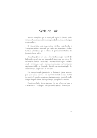Sede de Luz 
Narra o evangelista que ao passar pela região da Samaria, onde 
viviam os Samaritanos, detestados pelos Judeus, Jesus pediu água 
a uma mulher... 
O Mestre tinha sede, e aproveitou este fato para elucidar a 
Samaritana sobre a outra sede que todos nós possuímos... de Fe- 
licidade. Orientou-a que se bebesse da água que Ele ofertava ela 
jamais teria essa sede... 
Ainda hoje, Jesus nos sacia a fome de Iluminação e a sede de 
Felicidade  através  de  seu  inesgotável Amor  que  nos  chega  de 
incontáveis formas. Entretanto, a nossa resistência para com Ele 
ainda é obstinada, voraz, e muitas vezes insana... preferimos, em 
detrimento dEle, as fatuidades da vida, as transitoriedades de 
um momento, os prazeres de instantes... 
Ela era equivocada, permissiva às ilusões da época, mas de- 
pois que  saciou  a  sede do  seu  espírito  imortal naquela manhã 
inesquecível, transformou a sua vida e a de muitos outros, fruindo 
sempre daquele Amor, ou daquela água, que plenifica a alma. 
Permitir-se beber dessa  água que Ele nos oferta,  tal qual  a 
19 
Samaritana, é a chave para conquistarmos a nossa Iluminação. 
 