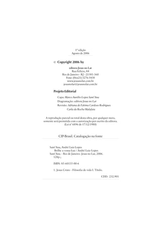 1ª edição 
Agosto de 2006 
© Copyright 2006 by 
editora Jesus no Lar 
Rua Felício, 84 
Rio de Janeiro - RJ - 21381-360 
Fone: (0xx21) 3276-5430 
www.jesusnolar.com.br 
jesusnolar@jesusnolar.com.br 
Projeto Editorial 
Capa: Marco Aurélio Lopes Sant’Ana 
Diagramação: editora Jesus no Lar 
Revisão: Adriana de Fátima Cardoso Rodrigues 
   Carla da Rocha Malafaia 
A reprodução parcial ou total desta obra, por qualquer meio, 
somente será permitida com a autorização por escrito da editora. 
CIP-Brasil. Catalogação na fonte 
Sant’Ana, André Luiz Lopes 
      Brilhe a vossa Luz / André Luiz Lopes 
Sant’Ana. - Rio de Janeiro: Jesus no Lar, 2006. 
     128p.; 
      ISBN: 85-60135-00-6 
     1. Jesus Cristo - Filosofia de vida I. Título. 
CDD:  232.901 
(Lei n° 6896 de 17/12/1980) 
 