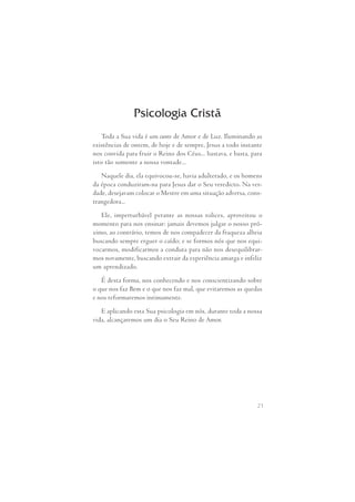 Psicologia Cristã 
Toda a Sua vida é um canto de Amor e de Luz. Iluminando as 
existências de ontem, de hoje e de sempre, Jesus a todo instante 
nos convida para fruir o Reino dos Céus... bastava, e basta, para 
isto tão somente a nossa vontade... 
Naquele dia, ela equivocou-se, havia adulterado, e os homens 
da época conduziram-na para Jesus dar o Seu veredicto. Na ver- 
dade, desejavam colocar o Mestre em uma situação adversa, cons- 
trangedora... 
Ele,  imperturbável  perante  as  nossas  tolices,  aproveitou  o 
momento para nos ensinar: jamais devemos julgar o nosso pró- 
ximo, ao contrário, temos de nos compadecer da fraqueza alheia 
buscando sempre erguer o caído; e se formos nós que nos equi- 
vocarmos, modificarmos a conduta para não nos desequilibrar- 
mos novamente, buscando extrair da experiência amarga e infeliz 
um aprendizado. 
É desta forma, nos conhecendo e nos conscientizando sobre 
o que nos faz Bem e o que nos faz mal, que evitaremos as quedas 
e nos reformaremos intimamente. 
E aplicando esta Sua psicologia em nós, durante toda a nossa 
21 
vida, alcançaremos um dia o Seu Reino de Amor. 
