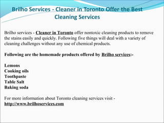 Brilho services - Cleaner in Toronto offer nontoxic cleaning products to remove
the stains easily and quickly. Following five things will deal with a variety of
cleaning challenges without any use of chemical products.

Following are the homemade products offered by Brilho services:-

Lemons
Cooking oils
Toothpaste
Table Salt
Baking soda

For more information about Toronto cleaning services visit -
http://www.brilhoservices.com
 