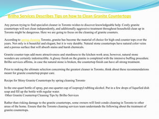 Brilho Services Describes Tips on how to Clean Granite Countertops
Any person trying to find specialist cleaner in Toronto wishes to discover knowledgeable help. Costly granite
countertops will not clean independently, and additionally aggressive treatment throughout household clean up in
Toronto might be dangerous. Here we are going to focus on the cleaning of granite counters.

According to spring cleaning Toronto, granite has become the material of choice for high-end counter tops over the
years. Not only is it beautiful and elegant, but it is very durable. Natural stone countertops have natural color veins
and a porous surface that will absorb stains and harsh chemicals.

Granite counter tops add more attractiveness and sturdiness to the kitchen work area; however, natural stone
wonders are certainly indestructible. A glossy finish on the granite is completed with the intensive buffing procedure.
Brilho services affirms, in case the natural stone is broken, the countertop finish can have all strong treatment.

Prior to making the ultimate selection concerning the greatest cleaner in Toronto, think about these recommendations
meant for granite countertop proper care.

Recipe for Shiny Granite Countertops by spring cleaning Toronto

In the one-quart bottle of spray, put one-quarter cup of isopropyl rubbing alcohol. Put in a few drops of liquefied dish
soap and fill up the bottle with regular water.
 Other Granite Countertop Cleaning Tips by Brilho Services

Rather than risking damage to the granite countertops, some owners will limit condo cleaning in Toronto to other
areas of the home. Ensure that the Toronto cleaning services team understands the following about the treatment of
granite countertops.
 