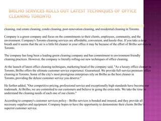 Toronto, Ontario, June'2012 - www.BrilhoServices.com - At Brilho Luxury Cleaning Services offer commercial
cleaning, real estate cleaning, condo cleaning, post-renovation cleaning, and residential cleaning in Toronto.

Company is a green company and focus on the commitments to their clients, employees, community, and the
environment. Company's Toronto cleaning services are affordable, convenient, and hassle-free. If you take a deep
breath and it seems that the air is a little bit cleaner in your office it may be because of the effort of Brilho services in
Toronto.

The company has long been a leading green cleaning company and has commitment to environment friendly
cleaning practices. However, the company is literally rolling out new techniques of office cleaning.

At the launch of latest office cleaning techniques, marketing head of the company said, "As a luxury office cleaner in
Toronto, Brilho offers the ultimate customer service experience. Guaranteed. We provide full-service premium office
cleaning in Toronto. Some of the city’s most prestigious enterprises rely on Brilho as the best cleaner in
Toronto, providing the deluxe customer service you deserve."

He further added, "Our competitive pricing, professional service and exceptionally high standards have become our
trademark. At Brilho, we are committed to our customers and believe in going the extra mile. We take the time to
understand the cleaning needs of each one of our clients."

According to company's customer services policy - Brilho services is bonded and insured, and they provide all
necessary supplies and equipment. Company hopes to have the opportunity to demonstrate their clients Brilho’s
superior customer service.
 