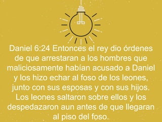 Daniel 6:24 Entonces el rey dio órdenes
  de que arrestaran a los hombres que
maliciosamente habían acusado a Daniel
  y los hizo echar al foso de los leones,
 junto con sus esposas y con sus hijos.
  Los leones saltaron sobre ellos y los
despedazaron aun antes de que llegaran
              al piso del foso.
 