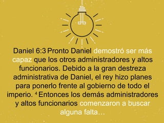 Daniel 6:3 Pronto Daniel demostró ser más
  capaz que los otros administradores y altos
    funcionarios. Debido a la gran destreza
  administrativa de Daniel, el rey hizo planes
   para ponerlo frente al gobierno de todo el
imperio. 4 Entonces los demás administradores
   y altos funcionarios comenzaron a buscar
                  alguna falta…
 