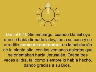 Daniel 6:10 Sin embargo, cuando Daniel oyó
que se había firmado la ley, fue a su casa y se
arrodilló como de costumbre en la habitación
de la planta alta, con las ventanas abiertas que
  se orientaban hacia Jerusalén. Oraba tres
veces al día, tal como siempre lo había hecho,
           dando gracias a su Dios.
 