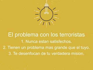 El problema con los terroristas
          1. Nunca estan satisfechos.
2. Tienen un problema mas grande que el tuyo.
   3. Te desenfocan de tu verdadera mision.
 