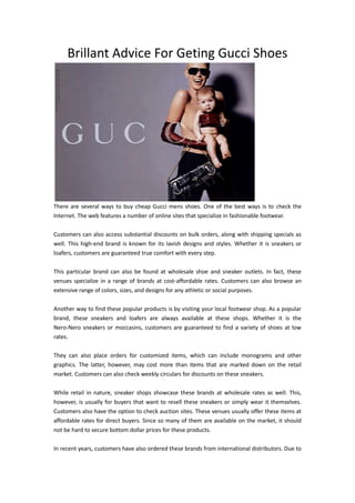 Brillant Advice For Geting Gucci Shoes




There are several ways to buy cheap Gucci mens shoes. One of the best ways is to check the
Internet. The web features a number of online sites that specialize in fashionable footwear.

Customers can also access substantial discounts on bulk orders, along with shipping specials as
well. This high-end brand is known for its lavish designs and styles. Whether it is sneakers or
loafers, customers are guaranteed true comfort with every step.

This particular brand can also be found at wholesale shoe and sneaker outlets. In fact, these
venues specialize in a range of brands at cost-affordable rates. Customers can also browse an
extensive range of colors, sizes, and designs for any athletic or social purposes.

Another way to find these popular products is by visiting your local footwear shop. As a popular
brand, these sneakers and loafers are always available at these shops. Whether it is the
Nero-Nero sneakers or moccasins, customers are guaranteed to find a variety of shoes at low
rates.

They can also place orders for customized items, which can include monograms and other
graphics. The latter, however, may cost more than items that are marked down on the retail
market. Customers can also check weekly circulars for discounts on these sneakers.

While retail in nature, sneaker shops showcase these brands at wholesale rates as well. This,
however, is usually for buyers that want to resell these sneakers or simply wear it themselves.
Customers also have the option to check auction sites. These venues usually offer these items at
affordable rates for direct buyers. Since so many of them are available on the market, it should
not be hard to secure bottom dollar prices for these products.

In recent years, customers have also ordered these brands from international distributors. Due to
 