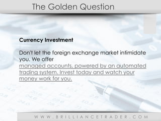 The Golden Question
W W W . B R I L L I A N C E T R A D E R . C O M
Currency Investment
Don't let the foreign exchange market intimidate
you. We offer
managed accounts, powered by an automated
trading system. Invest today and watch your
money work for you.
 