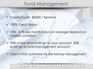 Fund Management
W W W . B R I L L I A N C E T R A D E R . C O M
ü  Capital Fund : $2000 / Terminal
ü  100% Credit Bonus
ü  10% - 50% per month return of average depend on
market condition
ü  70% of the total Profit go to your account, 30%
profit go to fund management account
ü  Client LPOA authorize for the Money Management
 