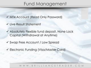 Fund Management
W W W . B R I L L I A N C E T R A D E R . C O M
ü  MT4 Account (Read Only Password)
ü  Live Result Statement
ü  Absolutely Flexible fund deposit, None Lock
Capital (Withdrawal at Anytime)
ü  Swap Free Account / Low Spread
ü  Electronic Funding (Visa/Master Card)
 