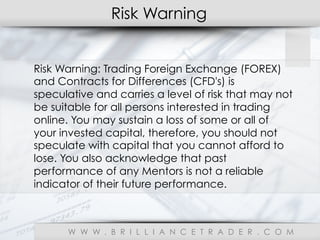 Risk Warning
W W W . B R I L L I A N C E T R A D E R . C O M
Risk Warning: Trading Foreign Exchange (FOREX)
and Contracts for Differences (CFD's) is
speculative and carries a level of risk that may not
be suitable for all persons interested in trading
online. You may sustain a loss of some or all of
your invested capital, therefore, you should not
speculate with capital that you cannot afford to
lose. You also acknowledge that past
performance of any Mentors is not a reliable
indicator of their future performance.
 