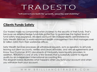 Our Reliability Partner
W W W . B R I L L I A N C E T R A D E R . C O M
Clients Funds Safety
Our traders make no compromise when it comes to the security of their funds. That’s
because we employ hedge fund-style protection to guarantee the highest level of
fund safety and assurance. All client accounts are independently administered by
Safyr Wealth Services, a world-renowned wealth management firm that manages over
$1 billion (USD) from their worldwide offices.
Safyr Wealth Services processes all withdrawal requests, acts as signatory to all funds
leaving our client accounts, verifies and clears all trades, and vets all agreements and
Know Your Customer (KYC) documents of third-party bank liquidity providers. In
addition, TRADESTO is one of only a few brokers that successfully submit to regular
audits by an independent international accounting firm.
The diagram below illustrates what happens when you fund your account and when
you withdraw from your account.
 