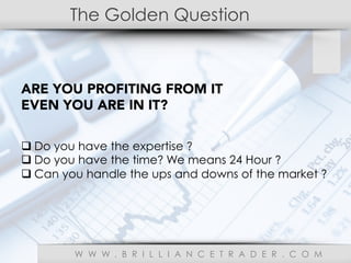 The Golden Question
W W W . B R I L L I A N C E T R A D E R . C O M
ARE YOU PROFITING FROM IT
EVEN YOU ARE IN IT?
q Do you have the expertise ?
q Do you have the time? We means 24 Hour ?
q Can you handle the ups and downs of the market ?
 