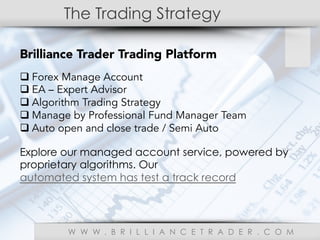 The Trading Strategy
W W W . B R I L L I A N C E T R A D E R . C O M
Brilliance Trader Trading Platform
q Forex Manage Account
q EA – Expert Advisor
q Algorithm Trading Strategy
q Manage by Professional Fund Manager Team
q Auto open and close trade / Semi Auto
Explore our managed account service, powered by
proprietary algorithms. Our
automated system has test a track record
 