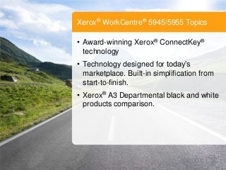 Xerox® WorkCentre® 5945/5955 Topics
• Award-winning Xerox® ConnectKey®
technology
• Technology designed for today’s
marketplace. Built-in simplification from
start-to-finish.
• Xerox® A3 Departmental black and white
products comparison.
 