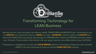 Transforming Technology for
LEAN Business
© Copyright BrillianSe Group BrillianSeGroup.com
Starting with your vision and goals, we help you rapidly TRANSFORM and INNOVATE your technology so you
can REDUCE your operational expense, GROW your sales, INCREASE customer loyalty, and ELEVATE your
brand. We HAND-HOLD you step-by-step through our PROPRIETARY models and PROVEN processes refined
over 20 years. These models, when tailored with your goals, become a key differentiator to your SUCCESS.
Throughout our engagement we help build SOLID BRIDGE between Technology and Business and constantly
ADAPT to the tech landscape to bring you tailored DONE-FOR-YOU solutions.
 