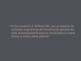 • Firma noastră F.E. Brilliant SRL ,are ca obiectiv de
activitate organizarea de evenimente speciale din
viaţa dumneavoastră precum nunţi,botezuri,mese
festive și multe altele,oferind :

 