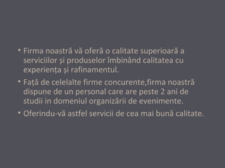 • Firma noastră vă oferă o calitate superioară a
serviciilor și produselor îmbinând calitatea cu
experienţa și rafinamentul.
• Faţă de celelalte firme concurente,firma noastră
dispune de un personal care are peste 2 ani de
studii in domeniul organizării de evenimente.
• Oferindu-vă astfel servicii de cea mai bună calitate.

 