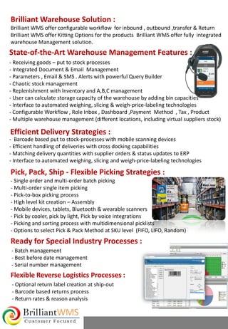 Brilliant WMS offer configurable workflow for inbound , outbound ,transfer & Return
Brilliant WMS offer Kitting Options for the products Brilliant WMS offer fully integrated
warehouse Management solution.
Brilliant Warehouse Solution :
State-of-the-Art Warehouse Management Features :
- Receiving goods – put to stock processes
- Integrated Document & Email Management
- Parameters , Email & SMS . Alerts with powerful Query Builder
- Chaotic stock management
- Replenishment with Inventory and A,B,C management
- User can calculate storage capacity of the warehouse by adding bin capacities
- Interface to automated weighing, slicing & weigh-price-labeling technologies
- Configurable Workflow , Role Inbox , Dashboard ,Payment Method , Tax , Product
- Multiple warehouse management (different locations, including virtual suppliers stock)
Efficient Delivery Strategies :
- Barcode based put to stock-processes with mobile scanning devices
- Efficient handling of deliveries with cross docking capabilities
- Matching delivery quantities with supplier orders & status updates to ERP
- Interface to automated weighing, slicing and weigh-price-labeling technologies
Pick, Pack, Ship - Flexible Picking Strategies :
- Single order and multi-order batch picking
- Multi-order single item picking
- Pick-to-box picking process
- High level kit creation – Assembly
- Mobile devices, tablets, Bluetooth & wearable scanners
- Pick by cooler, pick by light, Pick by voice integrations
- Picking and sorting process with multidimensional picklists
- Options to select Pick & Pack Method at SKU level (FIFO, LIFO, Random)
Ready for Special Industry Processes :
- Batch management
- Best before date management
- Serial number management
Flexible Reverse Logistics Processes :
- Optional return label creation at ship-out
- Barcode based returns process
- Return rates & reason analysis
 