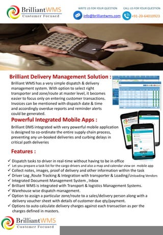  Dispatch tasks to driver in real-time without having to be in office
 Let you prepare a task list for the cargo drivers and also a map and calendar view on mobile app
 Collect notes, images, proof of delivery and other information within the task
 Driver Log ,Route Tracking & Integration with transporter & Loading/Unloading Vendors
 Integrated Document Management System , Inbox
 Brilliant WMS is integrated with Transport & logistics Management Systems.
 Warehouse wise dispatch management.
 Option to assign a particular zone/route to a sales/delivery person along with a
delivery voucher sheet with details of customer due qty/payment.
 Options to auto calculate delivery charges against each transaction as per the
charges defined in masters.
Brilliant DMS integrated with very powerful mobile application
is designed to co-ordinate the entire supply chain process,
preventing any un-booked deliveries and curbing delays in
critical path deliveries
Brilliant WMS has a very simple dispatch & delivery
management system. With option to select right
transporter and zone/route at master level, it becomes
easier to focus only on entering customer transactions.
Invoices can be mentioned with dispatch date & time
and accordingly overdue reports and reminder alerts
could be generated.
Brilliant Delivery Management Solution :
Powerful Integrated Mobile Apps :
Features :
WRITE US FOR YOUR QUESTION CALL US FOR YOUR QUESTION
info@brilliantwms.com +91-20-64010923
 