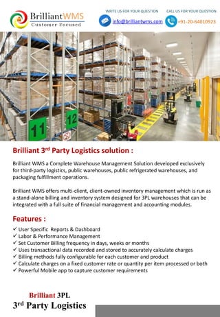 WRITE US FOR YOUR QUESTION CALL US FOR YOUR QUESTION
info@brilliantwms.com +91-20-64010923
Brilliant 3PL
3rd Party Logistics
 User Specific Reports & Dashboard
 Labor & Performance Management
 Set Customer Billing frequency in days, weeks or months
 Uses transactional data recorded and stored to accurately calculate charges
 Billing methods fully configurable for each customer and product
 Calculate charges on a fixed customer rate or quantity per item processed or both
 Powerful Mobile app to capture customer requirements
Features :
Brilliant WMS a Complete Warehouse Management Solution developed exclusively
for third-party logistics, public warehouses, public refrigerated warehouses, and
packaging fulfillment operations.
Brilliant WMS offers multi-client, client-owned inventory management which is run as
a stand-alone billing and inventory system designed for 3PL warehouses that can be
integrated with a full suite of financial management and accounting modules.
Brilliant 3rd Party Logistics solution :
 