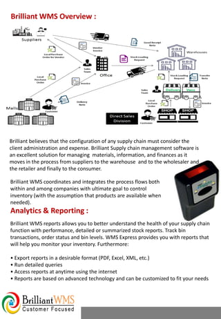 Brilliant believes that the configuration of any supply chain must consider the
client administration and expense. Brilliant Supply chain management software is
an excellent solution for managing materials, information, and finances as it
moves in the process from suppliers to the warehouse and to the wholesaler and
the retailer and finally to the consumer.
Brilliant WMS reports allows you to better understand the health of your supply chain
function with performance, detailed or summarized stock reports. Track bin
transactions, order status and bin levels. WMS Express provides you with reports that
will help you monitor your inventory. Furthermore:
• Export reports in a desirable format (PDF, Excel, XML, etc.)
• Run detailed queries
• Access reports at anytime using the internet
• Reports are based on advanced technology and can be customized to fit your needs
Brilliant WMS Overview :
Analytics & Reporting :
Brilliant WMS coordinates and integrates the process flows both
within and among companies with ultimate goal to control
inventory (with the assumption that products are available when
needed).
 