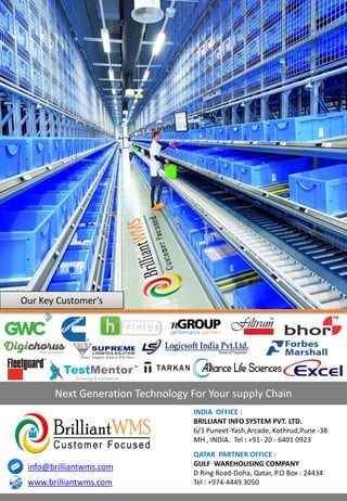 3rd Party Logistics
Our Key Customer’s
INDIA OFFICE :
BRILLIANT INFO SYSTEM PVT. LTD.
6/3 Puneet-Yash,Arcade, Kothrud,Pune -38
MH , INDIA. Tel : +91- 20 - 6401 0923
Next Generation Technology For Your supply Chain
QATAR PARTNER OFFICE :
GULF WAREHOUSING COMPANY
D Ring Road-Doha, Qatar, P.O Box : 24434
Tel : +974-4449 3050www.brilliantwms.com
info@brilliantwms.com
 