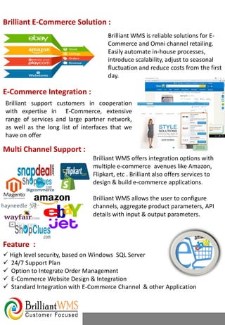  High level security, based on Windows SQL Server
 24/7 Support Plan
 Option to Integrate Order Management
 E-Commerce Website Design & Integration
 Standard Integration with E-Commerce Channel & other Application
Brilliant E-Commerce Solution :
Brilliant WMS is reliable solutions for E-
Commerce and Omni channel retailing.
Easily automate in-house processes,
introduce scalability, adjust to seasonal
fluctuation and reduce costs from the first
day.
Brilliant WMS offers integration options with
multiple e-commerce avenues like Amazon,
Flipkart, etc . Brilliant also offers services to
design & build e-commerce applications.
Brilliant WMS allows the user to configure
channels, aggregate product parameters, API
details with input & output parameters.
E-Commerce Integration :
Brilliant support customers in cooperation
with expertise in E-Commerce, extensive
range of services and large partner network,
as well as the long list of interfaces that we
have on offer
Multi Channel Support :
Feature :
 