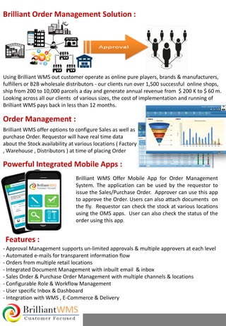 Brilliant WMS Offer Mobile App for Order Management
System. The application can be used by the requestor to
issue the Sales/Purchase Order. Approver can use this app
to approve the Order. Users can also attach documents on
the fly. Requestor can check the stock at various locations
using the OMS apps. User can also check the status of the
order using this app.
Using Brilliant WMS out customer operate as online pure players, brands & manufacturers,
fulfillers or B2B wholesale distributors - our clients run over 1,500 successful online shops,
ship from 200 to 10,000 parcels a day and generate annual revenue from $ 200 K to $ 60 m.
Looking across all our clients of various sizes, the cost of implementation and running of
Brilliant WMS pays back in less than 12 months.
- Approval Management supports un-limited approvals & multiple approvers at each level
- Automated e-mails for transparent information flow
- Orders from multiple retail locations
- Integrated Document Management with inbuilt email & inbox
- Sales Order & Purchase Order Management with multiple channels & locations
- Configurable Role & Workflow Management
- User specific Inbox & Dashboard
- Integration with WMS , E-Commerce & Delivery
Brilliant Order Management Solution :
Powerful Integrated Mobile Apps :
Features :
Brilliant WMS offer options to configure Sales as well as
purchase Order. Requestor will have real time data
about the Stock availability at various locations ( Factory
, Warehouse , Distributors ) at time of placing Order
Order Management :
 