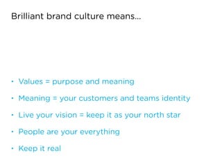 Brilliant brand culture means…
• Values = purpose and meaning
• Meaning = your customers and teams identity
• Live your vision = keep it as your north star
• People are your everything
• Keep it real
 