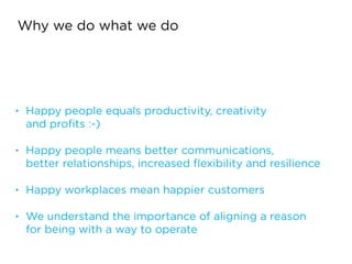 Why we do what we do
• Happy people equals productivity, creativity  
and proﬁts :-)
!
• Happy people means better communications,  
better relationships, increased ﬂexibility and resilience
!
• Happy workplaces mean happier customers
!
• We understand the importance of aligning a reason  
for being with a way to operate
 
 