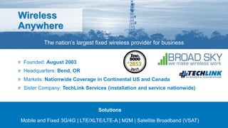 Wireless
Anywhere
The nation’s largest fixed wireless provider for business
Founded: August 2003
Headquarters: Bend, OR
Markets: Nationwide Coverage in Continental US and Canada
Sister Company: TechLink Services (installation and service nationwide)
Solutions
Mobile and Fixed 3G/4G | LTE/XLTE/LTE-A | M2M | Satellite Broadband (VSAT)
 