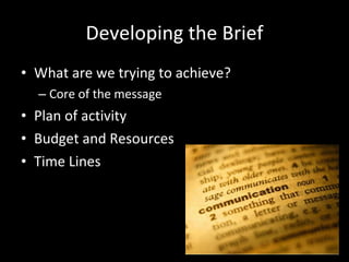 Developing the Brief What are we trying to achieve? Core of the message Plan of activity Budget and Resources Time Lines 
