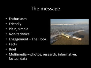 The message Enthusiasm Friendly Plain, simple Non-technical Engagement – The Hook Facts Brief  Multimedia – photos, research, informative, factual data 
