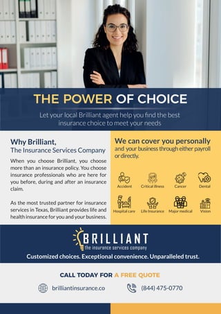 THE POWER OF CHOICE
Let your local Brilliant agent help you ﬁnd the best
insurance choice to meet your needs
Customized choices. Exceptional convenience. Unparalleled trust.
Why Brilliant,
The Insurance Services Company
When you choose Brilliant, you choose
more than an insurance policy. You choose
insurance professionals who are here for
you before, during and after an insurance
claim.
As the most trusted partner for insurance
services in Texas, Brilliant provides life and
health insurance for you and your business.
We can cover you personally
and your business through either payroll
ordirectly.
Accident Dental
Vision
Cancer
Life Insurance
CALL TODAY FOR A FREE QUOTE
(844) 475-0770
brilliantinsurance.co
Critical illness
Hospital care Major medical
 