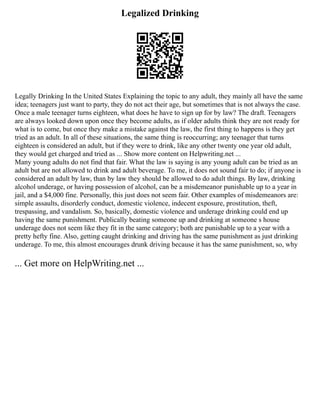 Legalized Drinking
Legally Drinking In the United States Explaining the topic to any adult, they mainly all have the same
idea; teenagers just want to party, they do not act their age, but sometimes that is not always the case.
Once a male teenager turns eighteen, what does he have to sign up for by law? The draft. Teenagers
are always looked down upon once they become adults, as if older adults think they are not ready for
what is to come, but once they make a mistake against the law, the first thing to happens is they get
tried as an adult. In all of these situations, the same thing is reoccurring; any teenager that turns
eighteen is considered an adult, but if they were to drink, like any other twenty one year old adult,
they would get charged and tried as ... Show more content on Helpwriting.net ...
Many young adults do not find that fair. What the law is saying is any young adult can be tried as an
adult but are not allowed to drink and adult beverage. To me, it does not sound fair to do; if anyone is
considered an adult by law, than by law they should be allowed to do adult things. By law, drinking
alcohol underage, or having possession of alcohol, can be a misdemeanor punishable up to a year in
jail, and a $4,000 fine. Personally, this just does not seem fair. Other examples of misdemeanors are:
simple assaults, disorderly conduct, domestic violence, indecent exposure, prostitution, theft,
trespassing, and vandalism. So, basically, domestic violence and underage drinking could end up
having the same punishment. Publically beating someone up and drinking at someone s house
underage does not seem like they fit in the same category; both are punishable up to a year with a
pretty hefty fine. Also, getting caught drinking and driving has the same punishment as just drinking
underage. To me, this almost encourages drunk driving because it has the same punishment, so, why
... Get more on HelpWriting.net ...
 