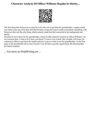 Character Analysis Of Officer Williams Regalia In Shirley...
The first thing that Jackson ever cared for in his life was to get back his grandmother s regalia which
was stolen years ago as he does feel that Its been a long time since I really cared about something. (24)
Moreover that was the only thing, which actually made him feel connected to his background and
family.
He plans to win it back for his grandmother, where he talks about his mission to officer Williams: I m
on a mission here. I want to be a hero, you know? I want to win it back, like a knight. (24) Later, his
continuous efforts to get back the regalia and also to prove it that it was his grandmother s at the first
place to the pawnbroker shows how crucial it was for him to get the regalia back. He did remember
his family tradition
... Get more on HelpWriting.net ...
 