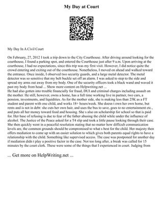 My Day at Court
My Day In A Civil Court
On February, 27, 2012 I took a trip down to the City Courthouse. After driving around looking for the
courthouse, I found a parking spot, and entered the Courthouse just after 9 a.m. Upon arriving at the
courthouse, I had no expectations, since this trip was my first visit. However, I did notice quite the
crowd entering and exiting out of the courthouse. Nonetheless, I moved on ahead and walked toward
the entrance. Once inside, I observed two security guards, and a large metal detector. The metal
detector was so sensitive that my belt buckle set off an alarm. I was asked to step to the side and
spread my arms out away from my body. One of the security officers took a black wand and waved it
past my body from head ... Show more content on Helpwriting.net ...
He had also gotten into trouble financially for fraud, DUI and criminal charges including assault on
the mother. He still, however, owns a home, has a full time working live in partner, two cars, a
pension, investments, and liquidities. As for the mother side, she is making less than 25K as a FT
student and parent with one child, and works 18+ hours/week. She doesn t own her own home, but
rents and is not in debt: she cuts her own hair, and uses the bus to save, goes to no entertainment etc.,
and puts all her money toward food and housing. She s also on scholarship for school so that is paid
for. Her base of refusing is due to fear of the father abusing the child while under the influence of
alcohol. The Justice of the Peace asked for a T4 slip and took a little pause looking through their case.
She then quickly went in a peaceful resolution stating that no matter how difficult communication
levels are, the common grounds should be compromised to what s best for the child. Her majesty then
offers mediation to come up with an easier solution to which gives both parents equal rights to have a
relationship with the child. Something like supervised access. The case was postponed for another day
if mediation didn t play a positive factor in the case. Not too long after, a break was called for 15
minutes by the court clerk. These were some of the things that I experienced in court. Judging from
... Get more on HelpWriting.net ...
 