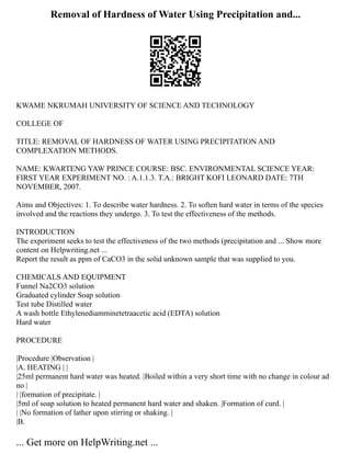 Removal of Hardness of Water Using Precipitation and...
KWAME NKRUMAH UNIVERSITY OF SCIENCE AND TECHNOLOGY
COLLEGE OF
TITLE: REMOVAL OF HARDNESS OF WATER USING PRECIPITATION AND
COMPLEXATION METHODS.
NAME: KWARTENG YAW PRINCE COURSE: BSC. ENVIRONMENTAL SCIENCE YEAR:
FIRST YEAR EXPERIMENT NO. : A.1.1.3. T.A.: BRIGHT KOFI LEONARD DATE: 7TH
NOVEMBER, 2007.
Aims and Objectives: 1. To describe water hardness. 2. To soften hard water in terms of the species
involved and the reactions they undergo. 3. To test the effectiveness of the methods.
INTRODUCTION
The experiment seeks to test the effectiveness of the two methods (precipitation and ... Show more
content on Helpwriting.net ...
Report the result as ppm of CaCO3 in the solid unknown sample that was supplied to you.
CHEMICALS AND EQUIPMENT
Funnel Na2CO3 solution
Graduated cylinder Soap solution
Test tube Distilled water
A wash bottle Ethylenediamminetetraacetic acid (EDTA) solution
Hard water
PROCEDURE
|Procedure |Observation |
|A. HEATING | |
|25ml permanent hard water was heated. |Boiled within a very short time with no change in colour ad
no |
| |formation of precipitate. |
|5ml of soap solution to heated permanent hard water and shaken. |Formation of curd. |
| |No formation of lather upon stirring or shaking. |
|B.
... Get more on HelpWriting.net ...
 