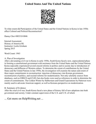 United States And The United Nations
To what extent did Participation of the United States and the United Nations in Korea in late 1950s
affect Cultural and Political Reconstruction?
Danny Choi #003318 0046
Internal Assessment
History of America HL
Instructor: Leslie Grisham
Spring 2015
Word Count: 1963
A. Plan of Investigation
After a devastating civil war in Korea in early 1950s, South Korea faced a new, unprecedented phase
in forming a constitutional government with assistance from the United States and the United Nations.
Korea especially experienced several crucial reforms in politics and in society due to introduction of
democracy and diffusion of Western culture. To determine the extent of contributions by the United
States and the United Nations in late 1950s, the investigation will examine the nature and extent of
three major commitments in reconstruction: injection of democracy into Korean government,
reconstruction of politics, and societal reforms for modernization. Not only scholarly sources from
databases, such as EBSCO and CLIO, but also books were used as references in order to determine the
extent of commitments. The Coldest Winter by Halberstam and Grand Expectations by Patterson were
mainly used to advocate American support, as well as Koreans perspective on modernization.
B. Summary of Evidence
After the cruel civil war, South Korea faced a new phase of history full of new adoptions into both
government and society. Under constant supervision of the U.S. and U.N. of which
... Get more on HelpWriting.net ...
 