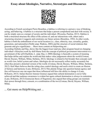 Essay about Ideologies, Narrative, Stereotypes and Discourses
According to French sociologist Pierre Bourdieu, a habitus is referring to a person s way of thinking,
acting, and behaving. A habitus is a structure that helps a person comprehend and deal with society. It
can be simply seen as a merger of society and the individual. (Wysocka, Paulina, 2013). Habitus is
both a structured structure the effect of the actions of, and our interactions with, others and a
structuring structure it suggests and constrains our future actions (Bourdieu, 1992). In other words,
habitus is both the embodiment of our social location (i.e., class, ethnicity, race, sexuality, gender,
generation, and nationality) (Noble amp; Watkins, 2003) and the structure of social relations that
generate and give significance ... Show more content on Helpwriting.net ...
According Oullette and Hay, shows like the biggest loser (and any other program based on changing
individual s lifestyles) work by shift blame from the concept of political government intervention to a
government of the self (Ouellette, L. amp; Hay, J, 2008) Ideology is basically a system of meaning
that helps define and explain the world and that makes value judgements about the world (Croteau,
David, Hoynes, William, Milan, Stefania, 2012). Ideology is related to but broader then concepts such
as world view, belief system and values. Ideologies do not necessarily reflect reality accurately but
often they present a distorted version of the world. (Croteau, David, Hoynes, William, Milan, Stefania,
2012). Karl Marx believes that the ruling class control ideology and used a trick to create an illusion
of fairness and harmony (Lane, Dr.Karen, 2013) This plainly brings into question human agency and
free will however one can argue that those influenced still have the ability to change it (Lane,
Dr.Karen, 2013). Italian theorist Antonio Gramsci argued that cultural domination is never fully
achieved and that audience awareness is evident but again cultural domination is always in contention
(Lane, Dr.Karen, 2013) Gramscian thesis of Hegemony also argued that ruling groups can maintain
their power through force, consent, or a combination of the two (Croteau, David, Hoynes, William,
Milan,
... Get more on HelpWriting.net ...
 