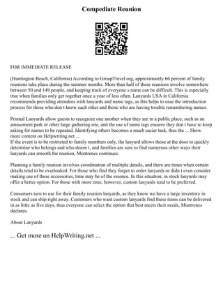 Compediate Reunion
FOR IMMEDIATE RELEASE
(Huntington Beach, California) According to GroupTravel.org, approximately 66 percent of family
reunions take place during the summer months. More than half of these reunions involve somewhere
between 50 and 149 people, and keeping track of everyone s name can be difficult. This is especially
true when families only get together once a year of less often. Lanyards USA in California
recommends providing attendees with lanyards and name tags, as this helps to ease the introduction
process for those who don t know each other and those who are having trouble remembering names.
Printed Lanyards allow guests to recognize one another when they are in a public place, such as an
amusement park or other large gathering site, and the use of name tags ensures they don t have to keep
asking for names to be repeated. Identifying others becomes a much easier task, thus the ... Show
more content on Helpwriting.net ...
If the event is to be restricted to family members only, the lanyard allows those at the door to quickly
determine who belongs and who doesn t, and families are sure to find numerous other ways their
lanyards can smooth the reunion, Montrenes continues.
Planning a family reunion involves coordination of multiple details, and there are times when certain
details tend to be overlooked. For those who find they forgot to order lanyards or didn t even consider
making use of these accessories, time may be of the essence. In this situation, in stock lanyards may
offer a better option. For those with more time, however, custom lanyards tend to be preferred.
Consumers turn to use for their family reunion lanyards, as they know we have a large inventory in
stock and can ship right away. Customers who want custom lanyards find these items can be delivered
in as little as five days, thus everyone can select the option that best meets their needs, Montrenes
declares.
About Lanyards
... Get more on HelpWriting.net ...
 