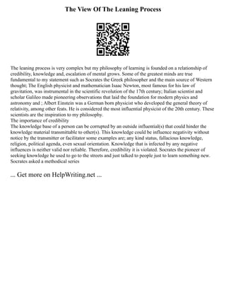 The View Of The Leaning Process
The leaning process is very complex but my philosophy of learning is founded on a relationship of
credibility, knowledge and, escalation of mental grows. Some of the greatest minds are true
fundamental to my statement such as Socrates the Greek philosopher and the main source of Western
thought; The English physicist and mathematician Isaac Newton, most famous for his law of
gravitation, was instrumental in the scientific revolution of the 17th century; Italian scientist and
scholar Galileo made pioneering observations that laid the foundation for modern physics and
astronomy and ; Albert Einstein was a German born physicist who developed the general theory of
relativity, among other feats. He is considered the most influential physicist of the 20th century. These
scientists are the inspiration to my philosophy.
The importance of credibility
The knowledge base of a person can be corrupted by an outside influential(s) that could hinder the
knowledge material transmittable to other(s). This knowledge could be influence negativity without
notice by the transmitter or facilitator some examples are; any kind status, fallacious knowledge,
religion, political agenda, even sexual orientation. Knowledge that is infected by any negative
influences is neither valid nor reliable. Therefore, credibility it is violated. Socrates the pioneer of
seeking knowledge he used to go to the streets and just talked to people just to learn something new.
Socrates asked a methodical series
... Get more on HelpWriting.net ...
 