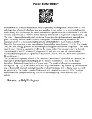 Peanut Butter History
Peanut butter is a soft food that has been made by grounding roasted peanuts. Peanut butter is a low
calorie product which often has been used as a spread on breads and serves as important element in
confectionary. It is one amongst the most commonly used spread within the United States. It is rich in
essential nutrients such as vitamins, dietary fiber and mineral such as magnesium and potassium [1,2].
The history of peanut butter dates to Aztec times. They mashed cooked peanuts and was made to a
paste consistency and was used for human consumption. The manufacturing method and the
machinery involved in manufacturing the spread is attributed to three main inventors. In 1884,
Marcellus Edson patented peanut paste obtained from grinding roasted peanuts [3]. After few years in
1895, Dr. Jhon Kellogg, patented the method of producing peanut butter from raw peanuts. There were
several issues relating to separation of oil from the peanut butter. This was overcome by a chemist,
Joseph Rosefield, in 1922, who used hydrogenated oil such as cotton seed oil, rapeseed oil as a
stabilizer to mainly prevent oil separation in the product. Later in 1932, he ... Show more content on
Helpwriting.net ...
The hydrogenated vegetable oil such as the cotton seed, soybean and rapeseed oil are commonly as
ingredient to produce peanut butter to prevent the chances of separation. These are the major
ingredients that is used for production of peanut butter. The nutrition information (Amount per
serving) for 2 tsp (32g) is 190 calories, total fat is 16 g, saturated fat is 3g, trans fat 0g, cholesterol is 0
mg, sodium is 150 mg, total carbohydrates is 6g of which the dietary fiber is 2g and sugar is 3g and
the protein is 7g. The product contains 2% iron and 10% vitamin E and niacin is 20%. The above
mentioned values change with serving size and the percentage daily values are based on a 2,000
calorie
... Get more on HelpWriting.net ...
 