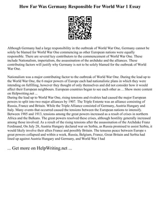 How Far Was Germany Responsible For World War 1 Essay
Although Germany had a large responsibility in the outbreak of World War One, Germany cannot be
solely be blamed for World War One commencing as other European nations were equally
responsible. There are several key contributors to the commencement of World War One. These
include Nationalism, imperialism, the assassination of the archduke and the alliances. These
contributing factors will justify why Germany is not to be solely blamed for the outbreak of World
War One.
Nationalism was a major contributing factor to the outbreak of World War One. During the lead up to
the World War One, the 6 major powers of Europe each had nationalistic plans in which they were
intending on fulfilling, however they thought of only themselves and did not consider how it would
affect their European neighbours. European countries began to see each other as ... Show more content
on Helpwriting.net ...
During the lead up to World War One, rising tensions and rivalries had caused the major European
powers to split into two major alliances by 1907. The Triple Entente was an alliance consisting of
Russia, France and Britain. While the Triple Alliance consisted of Germany, Austria Hungary and
Italy. Many events that occurred caused the tensions between the European nations to intensify.
Between 1905 and 1913, tensions among the great powers increased as a result of crises in northern
Africa and the Balkans. The great powers resolved these crises, although hostility generally increased
among those involved. As a result of the rising tensions after the assassination of the Archduke Franz
Ferdinand, On July 28, Austria Hungary declared war on Serbia, as Russia promised to assist Serbia, it
would likely involve their allies France and possibly Britain. The tenuous peace between Europe s
great powers collapsed and within a week, Russia, Belgium, France, Great Britain and Serbia had
lined up against Austria Hungary and Germany, and World War I had
... Get more on HelpWriting.net ...
 