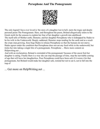 Persephone And The Pomegranate
The only legend I have ever loved is/ the story of a daughter lost in hell, starts the tragic and deeply
personal poem The Pomegranate. Here, and throughout the poem, Boland allegorically refers to the
Greek myth for the seasons to explain her fear of her daughter s growth into adulthood.
The myth tells of Mother earth, Demeter, and her daughter Persephone who is kidnapped by Hades to
be his wife in the Underworld. Deeply saddened, Demeter stops tending for the earth and as a result
the crops stop growing. Zeus begs Hades to release Persephone so that the humans do not starve.
Hades agrees under the condition that Persephone does not eat any food while in the underworld, but
tricks her into taking a single bite of a pomegranate. Persephone ... Show more content on
Helpwriting.net ...
And with an exclamation, Boland is reminded of the pomegranate! because of the uncut fruit her
daughter is eating. Finally there is a way she can stop the passage of time, stop the inevitable coming
of age that will leave her daughterless. Poor Persephone could have been safe if it weren t for that
pomegranate, but Boland would make her daughter safe, remind her not to eat it, not to fall into the
trap of
... Get more on HelpWriting.net ...
 