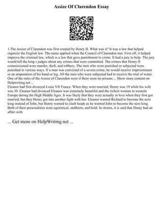 Assize Of Clarendon Essay
1.The Assize of Clarendon was first created by Henry II. What was it? It was a law that helped
organize the English law. The name applied when the Council of Clarendon met. First off, it helped
improve the criminal law, which is a law that gave punishment to crime. It had a jury to help. The jury
would tell the king s judges about any crimes that were committed. The crimes that Henry II
commissioned were murder, theft, and robbery. The men who were punished or subjected were
punished in various ways. If a man was convicted of a severe crime, he would receive imprisonment
or an amputation of his hand or leg. All the men who were subjected had to receive the trial of water.
One of the rules of the Assize of Clarendon were if there were no prisons ... Show more content on
Helpwriting.net ...
Eleanor had first divorced Louis VII France. When they were married, Henry was 19 while his wife
was 30. Eleanor had divorced Eleanor was extremely beautiful and the richest woman in western
Europe during the High Middle Ages. It was likely that they were actually in love when they first got
married, but they Henry got into another fight with her. Eleanor wanted Richard to become the next
king instead of John, but Henry wanted to clash heads as he wanted John to become the next king.
Both of their personalities were egotistical, stubborn, and bold. In stories, it is said that Henry had an
affair with
... Get more on HelpWriting.net ...
 